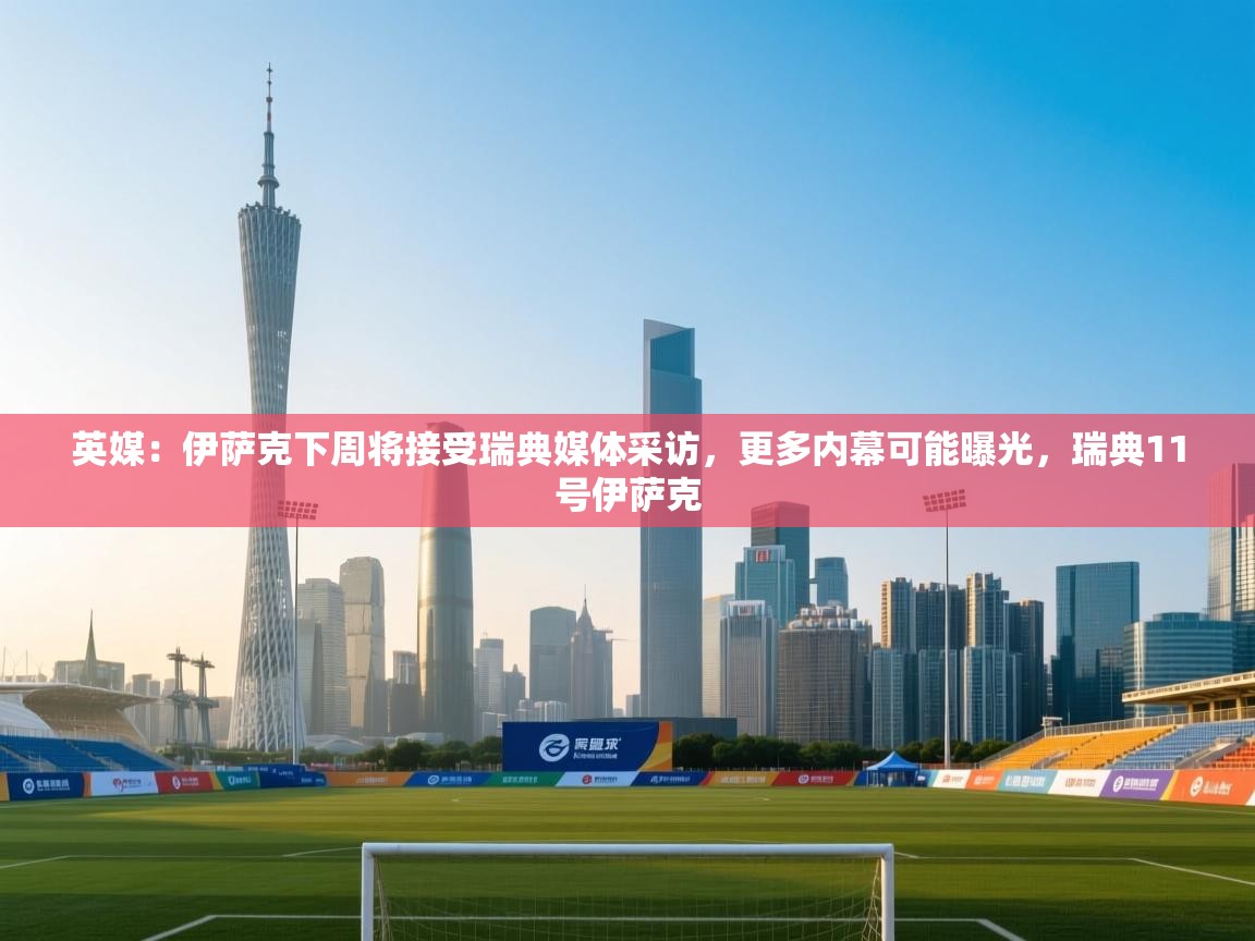 爱游戏影视-英媒:伊萨克下周将接受瑞典媒体采访,更多内幕可能曝光,瑞典11号伊萨克