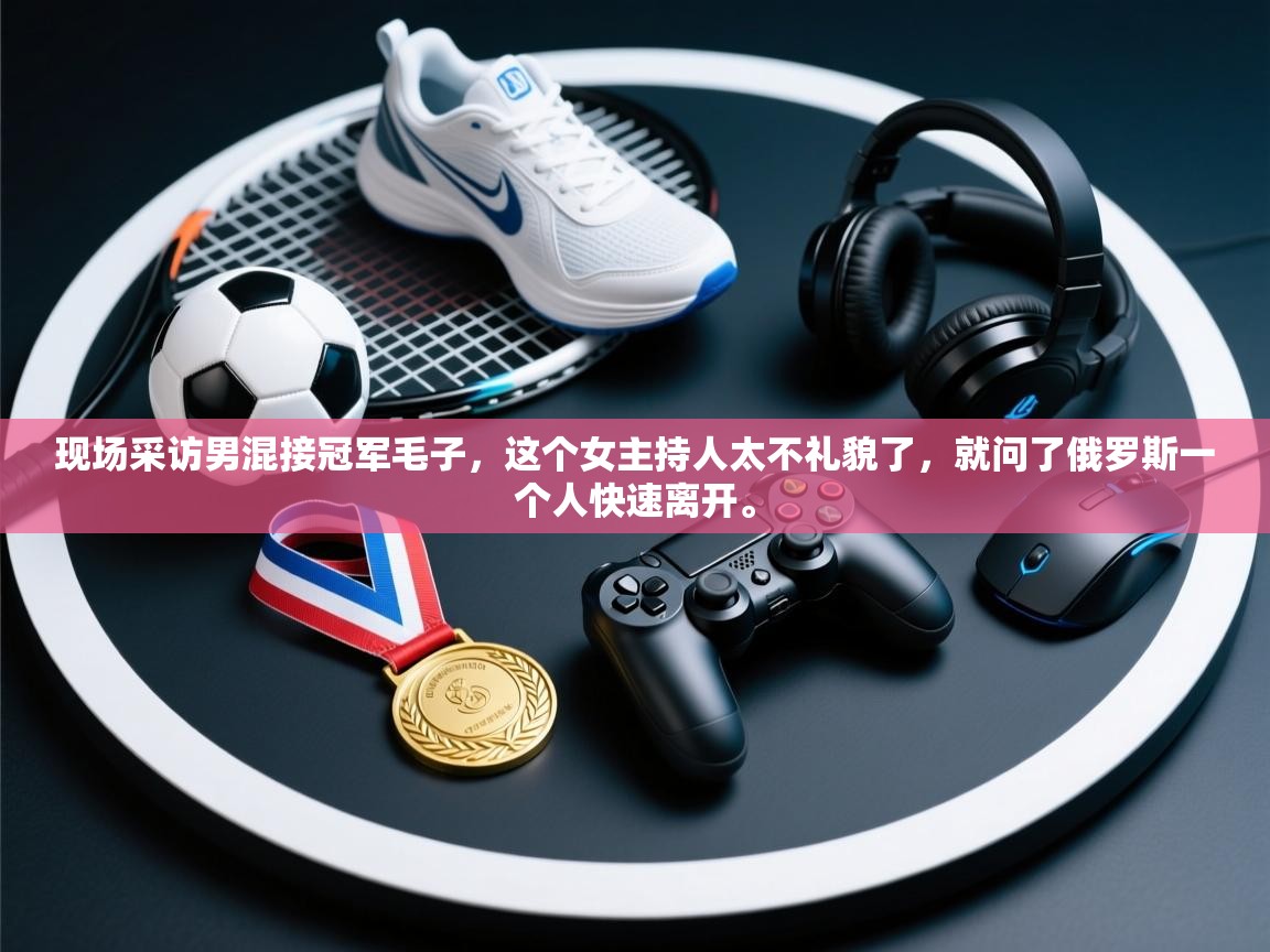 爱游戏体育赛事-现场采访男混接冠军毛子,这个女主持人太不礼貌了,就问了俄罗斯一个人快速离开。