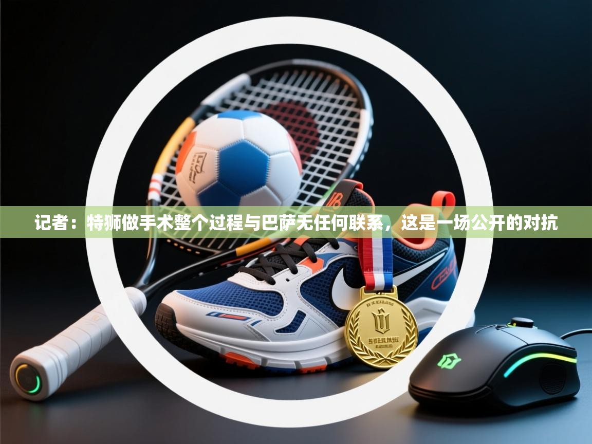 爱游戏厅下载-记者：特狮做手术整个过程与巴萨无任何联系，这是一场公开的对抗